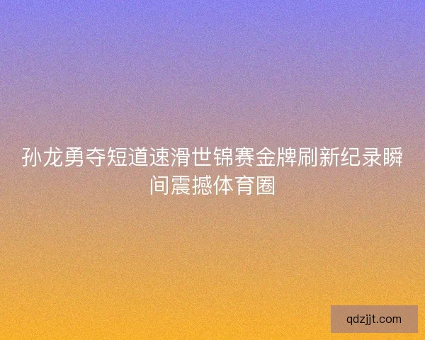 孙龙勇夺短道速滑世锦赛金牌刷新纪录瞬间震撼体育圈